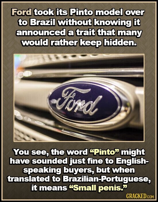 Ford took its Pinto model over to Brazil without knowing it announced a trait that many would rather keep hidden. Ford You see, the word Pinto might have sounded just fine to English- speaking buyers, but when translated to Brazilian-Portuguese, it means Small penis. CRACKED.COM