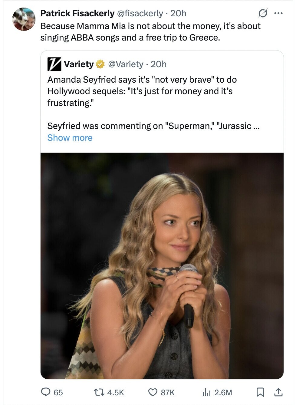 S ... Patrick Fisackerly @fisackerly - . 20h Because Mamma Mia is not about the money, it's about singing ABBA songs and a free trip to Greece. V Variety @Variety . 20h Amanda Seyfried says it's not very brave to do Hollywood sequels: It's just for money and it's frustrating. Seyfried was commenting on Superman, Jurassic ... Show more 65 4.5K 87K del 2.6M