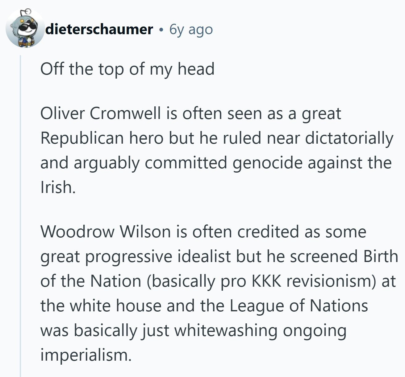 dieterschaumer 6y ago Off the top of my head Oliver Cromwell is often seen as a great Republican hero but he ruled near dictatorially and arguably committed genocide against the Irish. Woodrow Wilson is often credited as some great progressive idealist but he screened Birth of the Nation (basically pro KKK revisionism) at the white house and the League of Nations was basically just whitewashing ongoing imperialism.