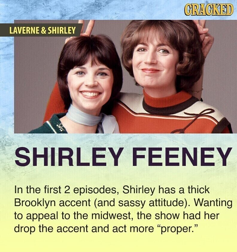 CRACKED LAVERNE E & SHIRLEY SHIRLEY FEENEY In the first 2 episodes, Shirley has a thick Brooklyn accent (and sassy attitude). Wanting to appeal to the midwest, the show had her drop the accent and act more proper.