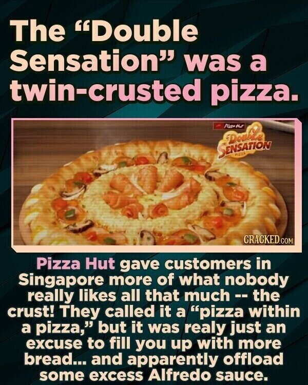 The Double Sensation was a twin-crusted pizza. Pizze that SENSATION hitte CRACKED.COM Pizza Hut gave customers in Singapore more of what nobody really likes all that much--the crust! They called it a pizza within a pizza, but it was realy just an excuse to fill you up with more bread... and apparently offload some excess Alfredo sauce.