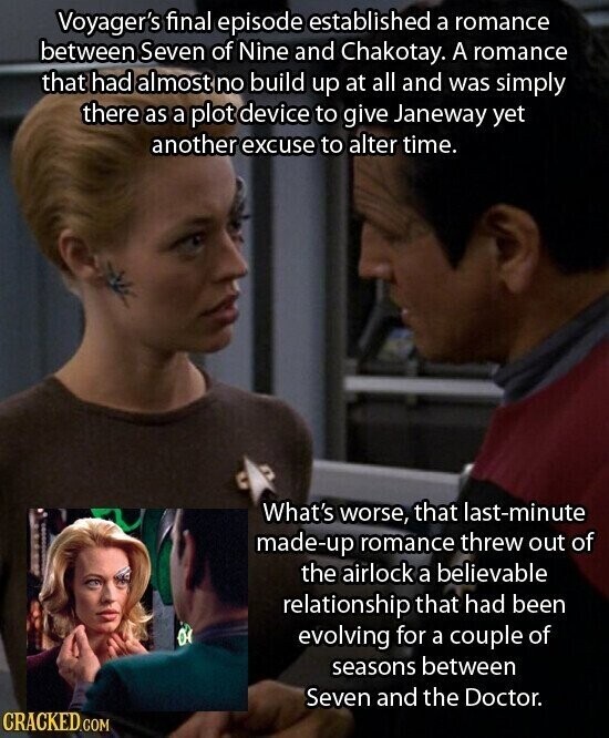 Voyager's final episode established a romance between Seven of Nine and Chakotay. A romance that had almost no build up at all and was simply there as a plot device to give Janeway yet another excuse to alter time. What's worse, that last-minute made-up romance threw out of the airlock a believable relationship that had been 0 evolving for a couple of seasons between Seven and the Doctor. CRACKED.COM
