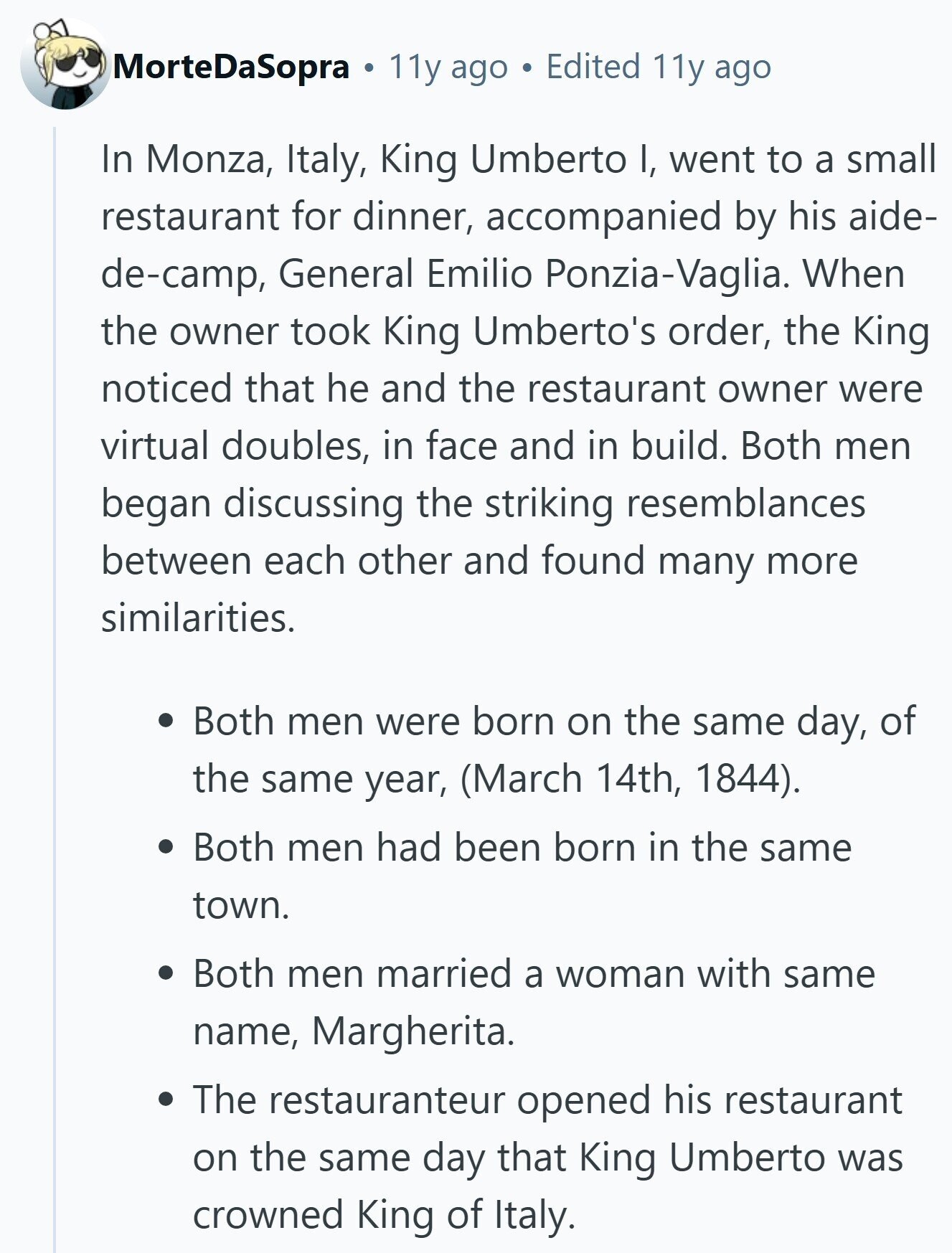 MorteDaSopra 0 11y ago Edited 11y ago In Monza, Italy, King Umberto I, went to a small restaurant for dinner, accompanied by his aide- de-camp, General Emilio Ponzia-Vaglia. When the owner took King Umberto's order, the King noticed that he and the restaurant owner were virtual doubles, in face and in build. Both men began discussing the striking resemblances between each other and found many more similarities. Both men were born on the same day, of the same year, (March 14th, 1844). Both men had been born in the same town. Both men married a woman with same name, Margherita. 