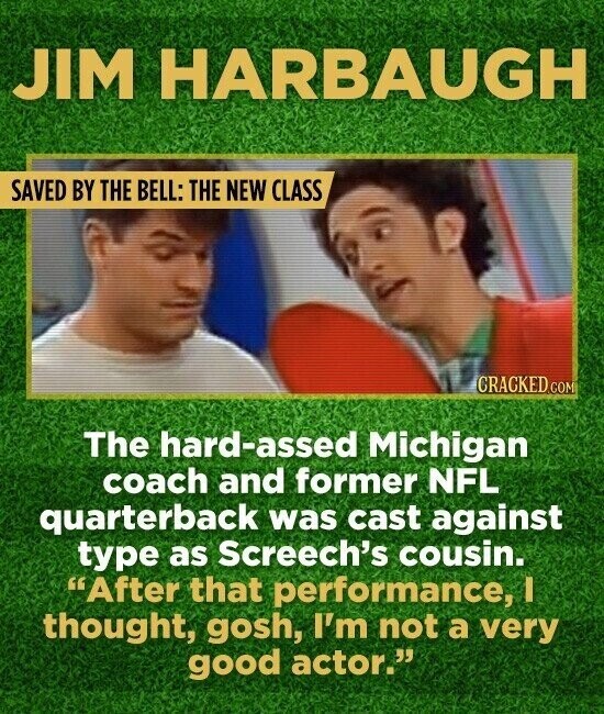 JIM HARBAUGH SAVED BY THE BELL: THE NEW CLASS CRACKED.COM The hard-assed Michigan coach and former NFL quarterback was cast against type as Screech's cousin. After that performance, I thought, gosh, I'm not a very good actor.