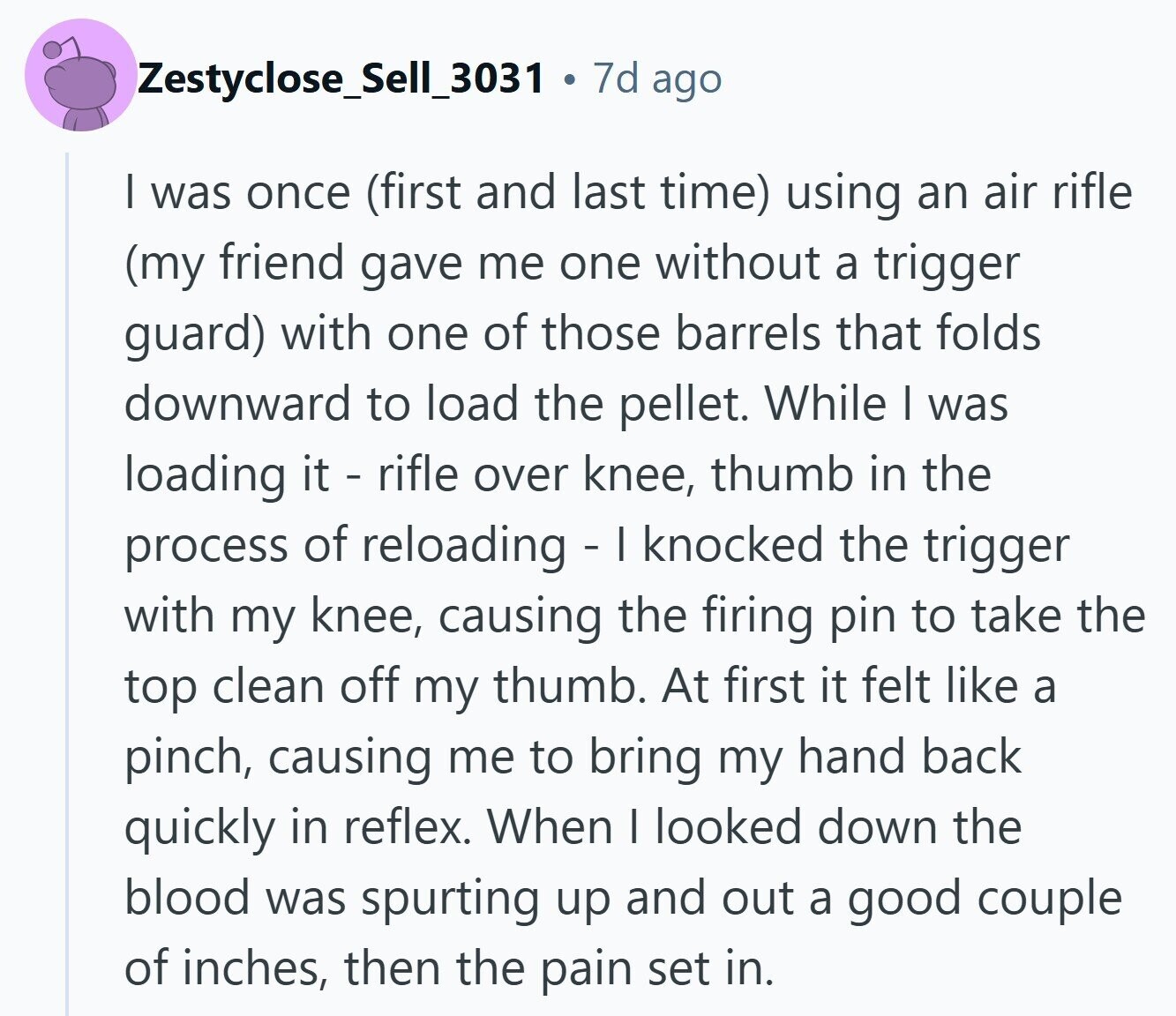 Zestyclose_Sell_3031 a 7d ago | was once (first and last time) using an air rifle (my friend gave me one without a trigger guard) with one of those barrels that folds downward to load the pellet. While I was loading it - rifle over knee, thumb in the process of reloading - I knocked the trigger with my knee, causing the firing pin to take the top clean off my thumb. At first it felt like a pinch, causing me to bring my hand back quickly in reflex. When I looked down the blood was spurting up and out a good couple of inches, 