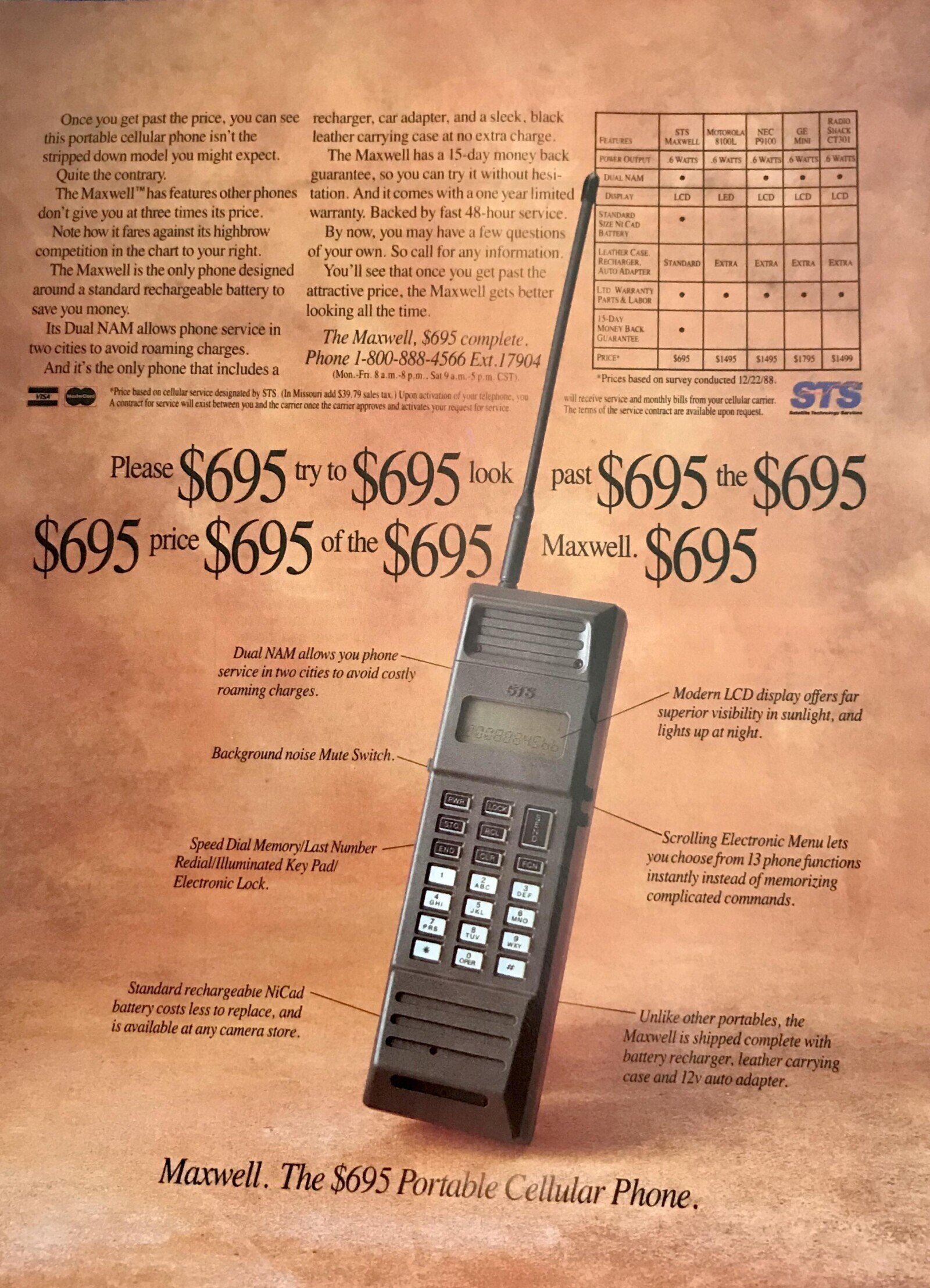 Once you get past the price. you can see recharger car adapter, and a sleek, black RADIO SHACK GE STS MOTOROLA leather carrying case at no extra charge. NEC this portable cellular phone isn't the CT301 FEATURES MAXWELL MINI 8100L P9100 The Maxwell has a 15-day money back stripped down model you might expect. 6 WATTS POWER OUTPUT 6 WATTS 6 WATTS 6 WATTS a WATTS Quite the contrary. guarantee, so you can try it without hesi- DUAL NAM The Maxwell™ has features other phones tation. And it comes with a one year limited DISPLAY LCD LCD LCD LED LCD don't give you