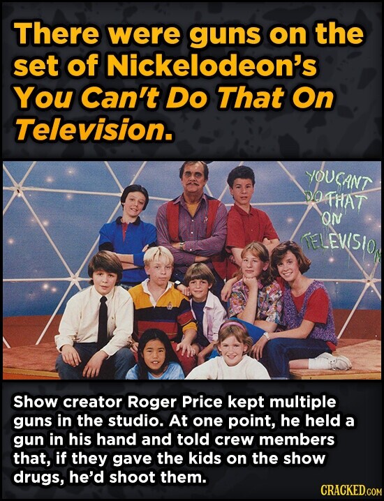 There were guns on the set of Nickelodeon's You Can't Do That On Television. YOUCANT DOTHAT ON TELEVISION Show creator Roger Price kept multiple guns in the studio. At one point, he held a gun in his hand and told crew members that, if they gave the kids on the show drugs, he'd shoot them. CRACKED.COM