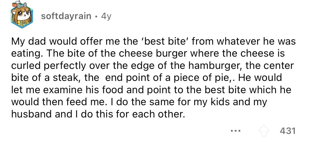 softdayrain . 4y My dad would offer me the 'best bite' from whatever he was eating. The bite of the cheese burger where the cheese is curled perfectly over the edge of the hamburger, the center bite of a steak, the end point of a piece of pie,. Не would let me examine his food and point to the best bite which he would then feed me. I do the same for my kids and my husband and I do this for each other. ... 431