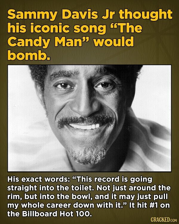 Sammy Davis Jr thought his iconic song The Candy Man would bomb. His exact words: This record is going straight into the toilet. Not just around the rim, but into the bowl, and it may just pull my whole career down with it. It hit #1 on the Billboard Hot 100. CRACKED.COM