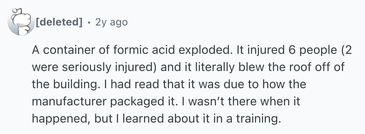 . 2y ago A container of formic acid exploded. It injured 6 people (2 were seriously injured) and it literally blew the roof off of the building. I had read that it was due to how the manufacturer packaged it. I wasn't there when it happened, but I learned about it in a training.