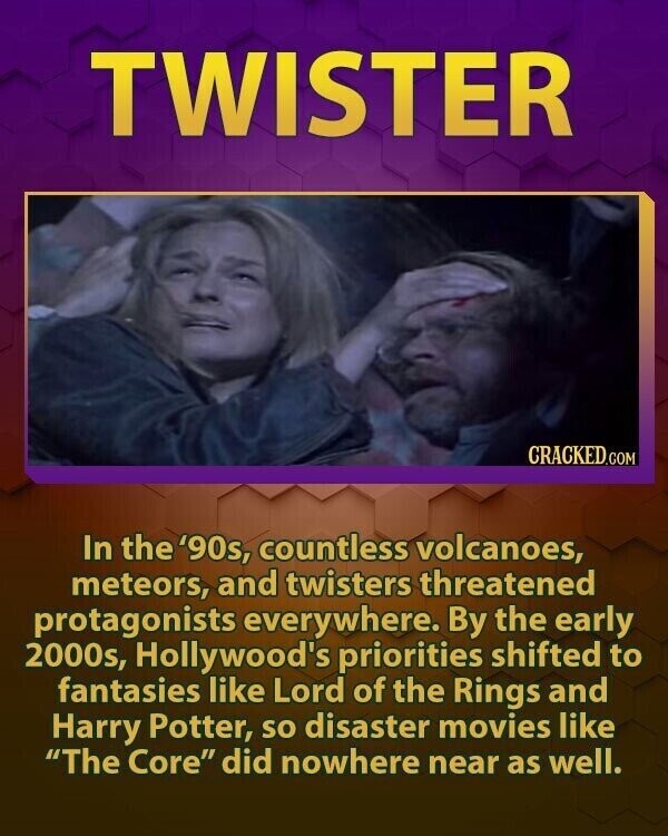 TWISTER CRACKED.COM In the '90s, countless volcanoes, meteors, and twisters threatened protagonists everywhere. By the early 2000s, Hollywood's priorities shifted to fantasies like Lord of the Rings and Harry Potter, so disaster movies like The Core did nowhere near as well.
