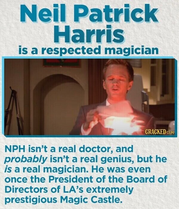 Neil Patrick Harris is a respected magician CRACKED.COM NPH isn't a real doctor, and probably isn't a real genius, but he is a real magician. Не was even once the President of the Board of Directors of LA's extremely prestigious Magic Castle.