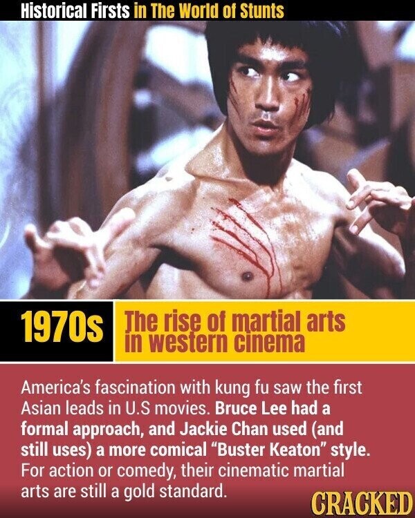 Historical Firsts in The World of Stunts The rise of martial arts 1970s in western cinema America's fascination with kung fu saw the first Asian leads in U.S movies. Bruce Lee had a formal approach, and Jackie Chan used (and still uses) a more comical Buster Keaton style. For action or comedy, their cinematic martial arts are still a gold standard. CRACKED