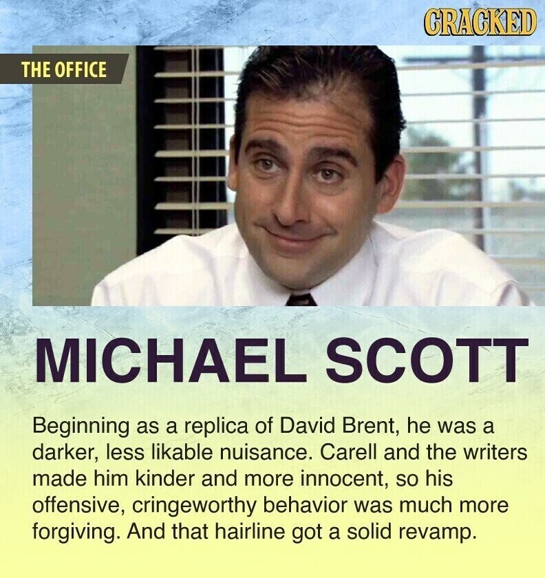 CRACKED THE OFFICE MICHAEL SCOTT Beginning as a replica of David Brent, he was a darker, less likable nuisance. Carell and the writers made him kinder and more innocent, so his offensive, cringeworthy behavior was much more forgiving. And that hairline got a solid revamp.