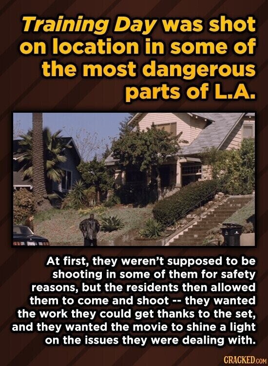 Training Day was shot on location in some of the most dangerous parts of L.A. At first, they weren't supposed to be shooting in some of them for safety reasons, but the residents then allowed them to come and shoot -- they wanted the work they could get thanks to the set, and they wanted the movie to shine a light on the issues they were dealing with. CRACKED.COM