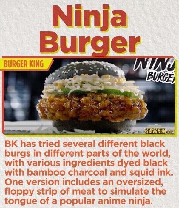 Ninja Burger BURGER KING NIN BURGE CRACKED.COM BK has tried several different black burgs in different parts of the world, with various ingredients dyed black with bamboo charcoal and squid ink. One version includes an oversized, floppy strip of meat to simulate the tongue of a popular anime ninja.