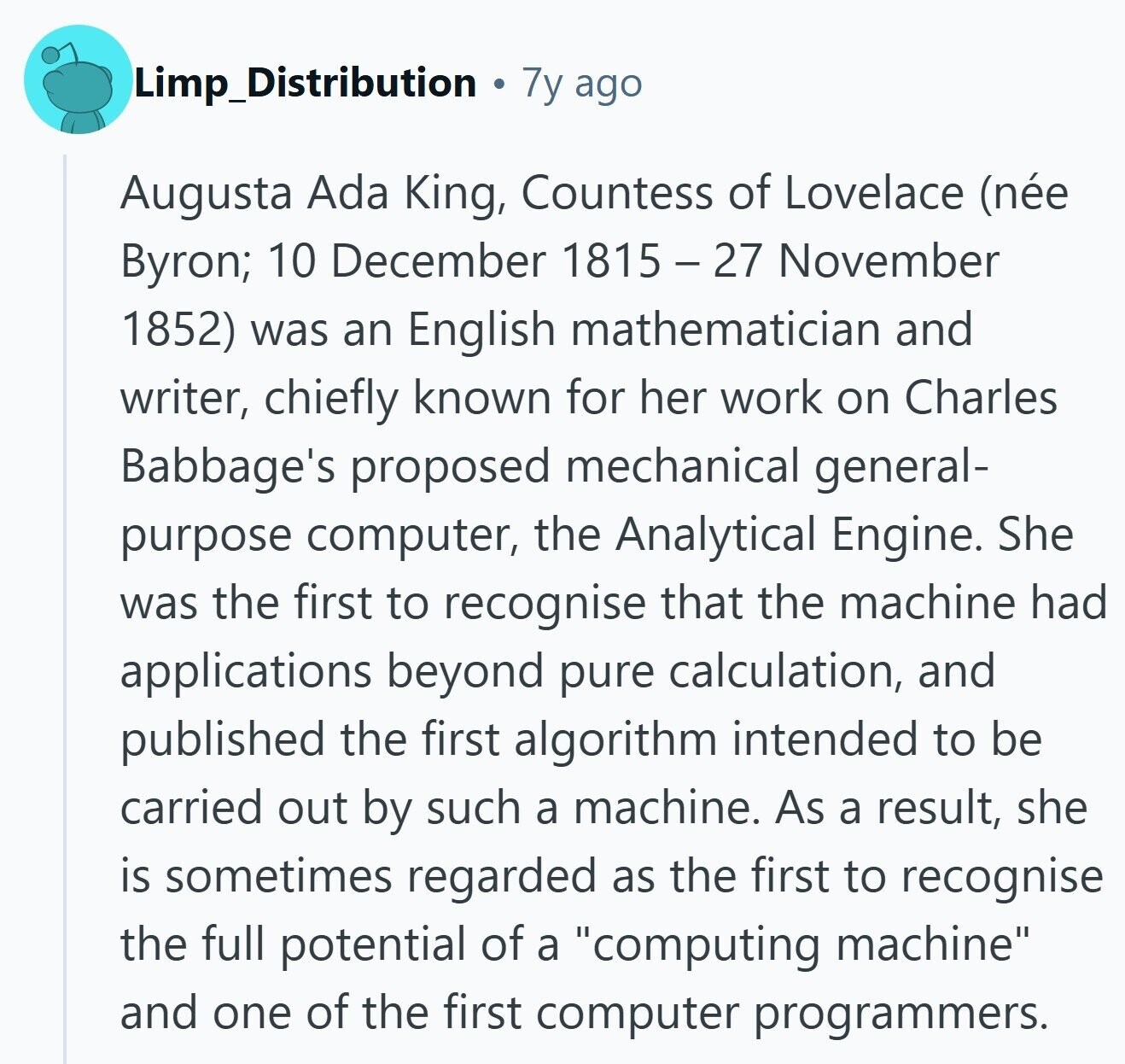 Limp_Distribution 7y ago Augusta Ada King, Countess of Lovelace (née Byron; 10 December 1815 - 27 November 1852) was an English mathematician and writer, chiefly known for her work on Charles Babbage's proposed mechanical general- purpose computer, the Analytical Engine. She was the first to recognise that the machine had applications beyond pure calculation, and published the first algorithm intended to be carried out by such a machine. As a result, she is sometimes regarded as the first to recognise the full potential of a computing machine and one of the first computer programmers. 