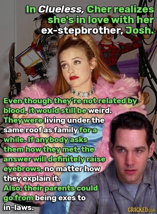 In Clueless, Cher realizes she's in love with her ex-stepbrother, Josh. Even though they're not related by blood, it would still be weird. They were living under the same roof as family for a while. If anybody asks them how they met, the answer will definitely raise eyebrows, no matter how they explain it. Also, their parents could go from being exes to in-laws. CRACKED COM