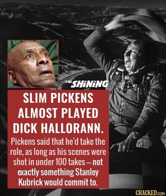 THE SHiNiNG SLIM PICKENS ALMOST PLAYED DICK HALLORANN. Pickens said that he'd take the role, as long as his scenes were shot in under 100 takes-not exactly something Stanley Kubrick would commit to. CRACKED.COM