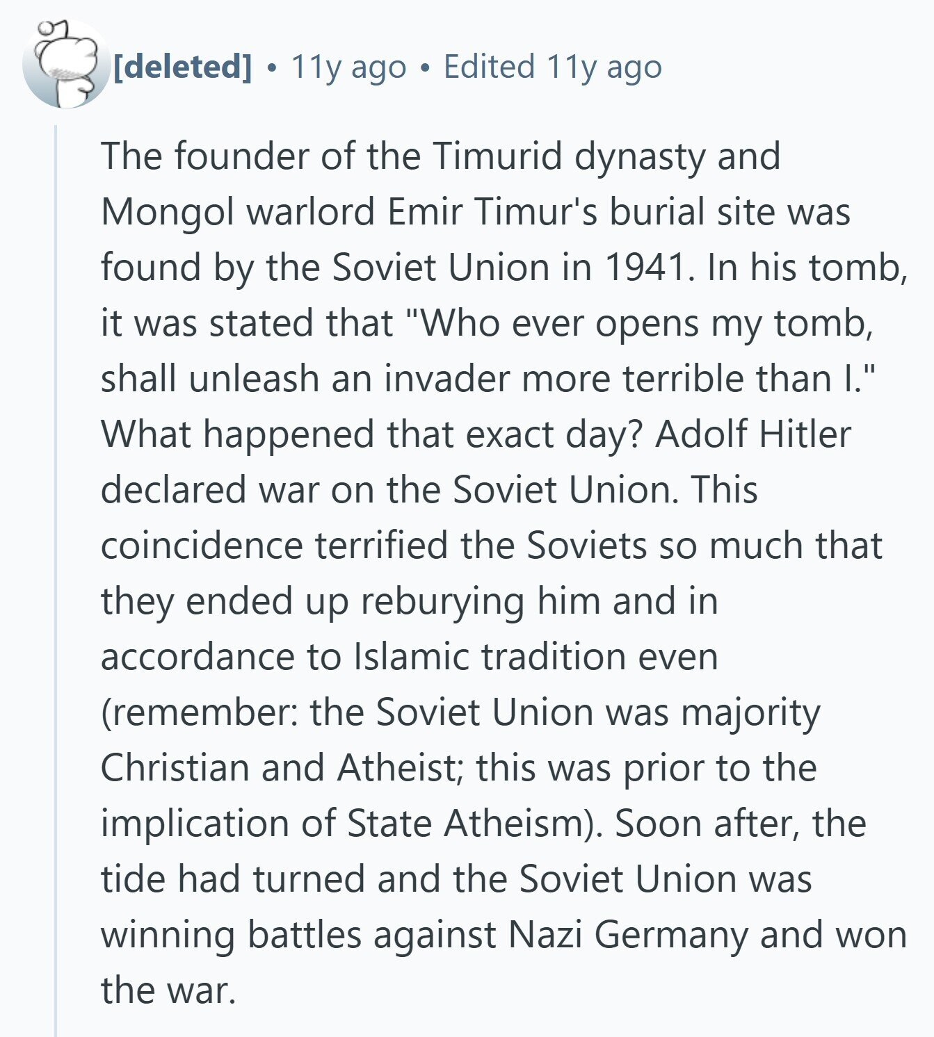  11y ago Edited 11y ago The founder of the Timurid dynasty and Mongol warlord Emir Timur's burial site was found by the Soviet Union in 1941. In his tomb, it was stated that Who ever opens my tomb, shall unleash an invader more terrible than I. What happened that exact day? Adolf Hitler declared war on the Soviet Union. This coincidence terrified the Soviets so much that they ended up reburying him and in accordance to Islamic tradition even (remember: the Soviet Union was majority Christian and Atheist; this was prior to the implication of State Atheism). Soon after, 