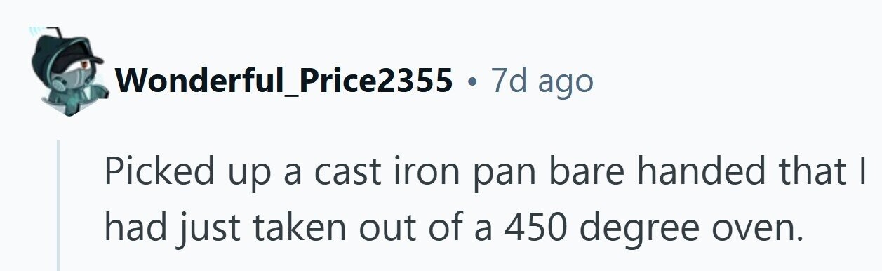 Wonderful_Price2355 . 7d ago Picked up a cast iron pan bare handed that I had just taken out of a 450 degree oven. 