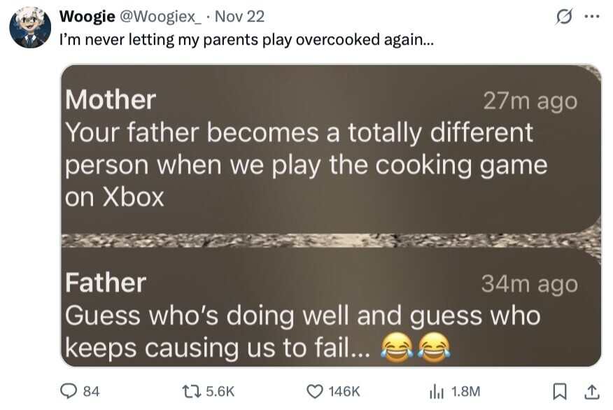 Woogie @Woogiex_ Nov 22 ... I'm never letting my parents play overcooked again... 27m ago Mother Your father becomes a totally different person when we play the cooking game on Xbox Father 34m ago Guess who's doing well and guess who keeps causing us to fail... 84 5.6K 146K 1.8M 