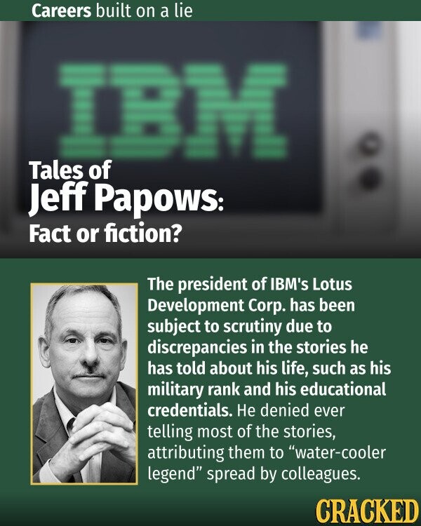 Careers built on a lie Tales of Jeff Papows: Fact or fiction? The president of IBM's Lotus Development Corp. has been subject to scrutiny due to discrepancies in the stories he has told about his life, such as his military rank and his educational credentials. Не denied ever telling most of the stories, attributing them to water-cooler legend spread by colleagues. CRACKED