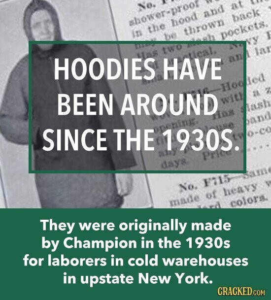 No. are shower-proof in the hood and are at be thrown back it HOODIES HAVE may Has two mash pockets. tical. NY lar BEEN AROUND an Hooded SINCE THE any 1930S. with 7 a Has lash o-co days. Price No. F115 They were originally made made of heavy V by Champion in the 1930s гд colors. for laborers in cold warehouses in upstate New York. CRACKED.COM