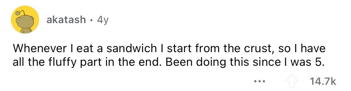 akatash . 4y Whenever I eat a sandwich I start from the crust, so I have all the fluffy part in the end. Been doing this since I was 5. ... 14.7k