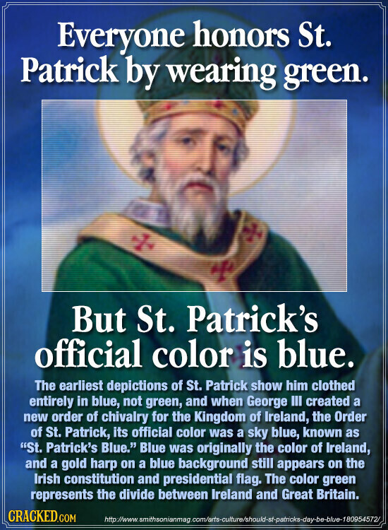 Everyone honors St. Patrick by wearing green. But St. Patrick's official color is blue. The earliest depictions of St. Patrick show him clothed entirely in blue, not green, and when George III created a new order of chivalry for the Kingdom of Ireland, the Order of St. Patrick, its official color was a sky blue, known as St. Patrick's Blue. Blue was originally the color of Ireland, and a gold harp on a blue background still appears on the Irish constitution and presidential flag. The color green represents the divide between Ireland and Great Britain. CRACKED.COM http://www.smithsonianmag.com/arts-culture/should-st-patricks-day-be-blue-180954572/