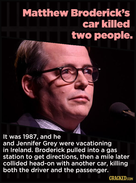 Matthew Broderick's car killed two people. It was 1987, and he and Jennifer Grey were vacationing in Ireland. Broderick pulled into a gas station to get directions, then a mile later collided head-on with another car, killing both the driver and the passenger. CRACKED.COM