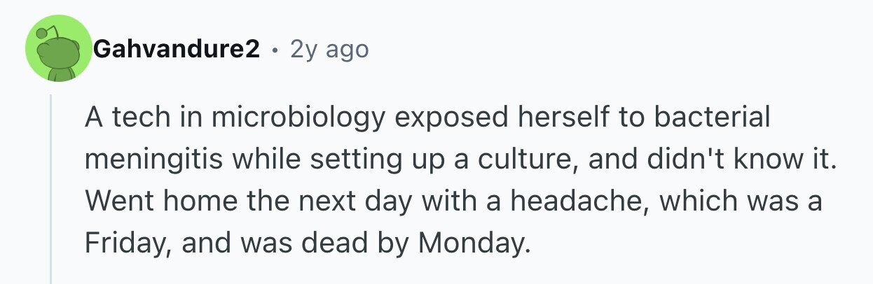Gahvandure2 . . 2y ago A tech in microbiology exposed herself to bacterial meningitis while setting up a culture, and didn't know it. Went home the next day with a headache, which was a Friday, and was dead by Monday.