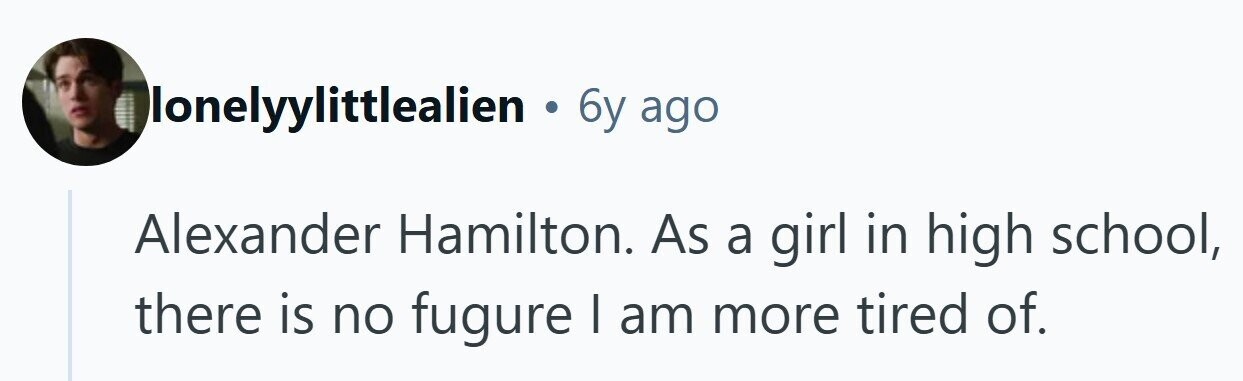 lonelyylittlealien . 6y ago Alexander Hamilton. As a girl in high school, there is no fugure I am more tired of.