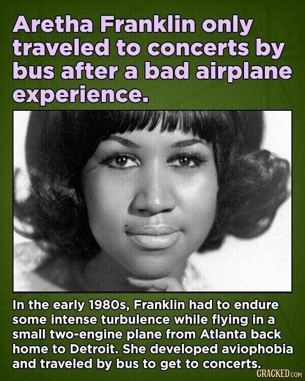 Aretha Franklin only traveled to concerts by bus after a bad airplane experience. In the early 1980s, Franklin had to endure some intense turbulence while flying in a small two-engine plane from Atlanta back home to Detroit. She developed aviophobia and traveled by bus to get to concerts. CRACKED.COM