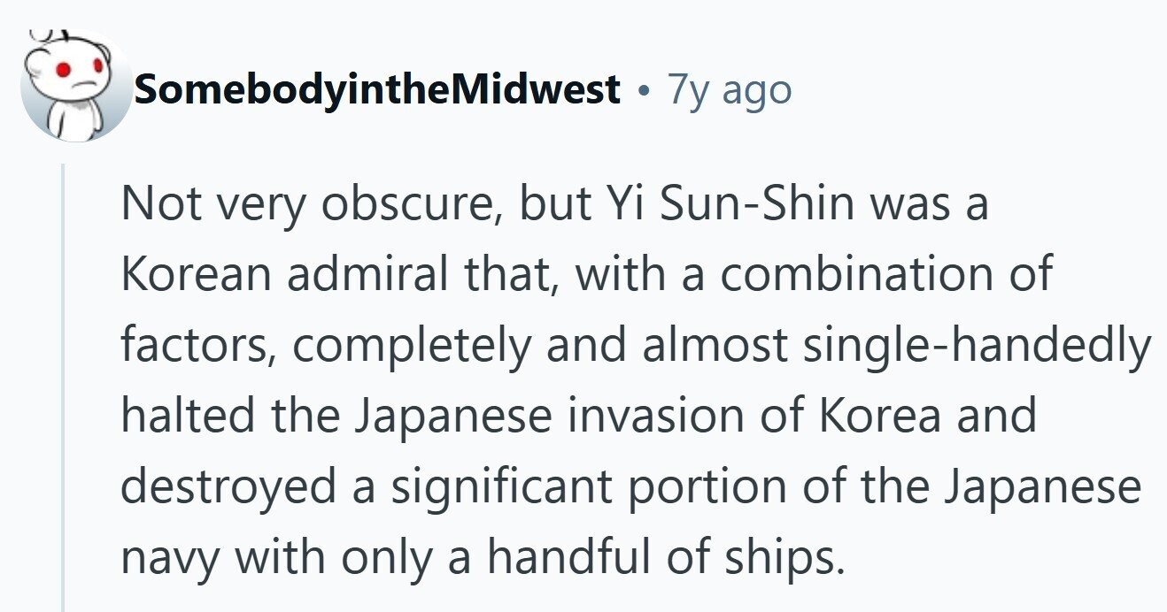 SomebodyintheMidwest. . 7y ago Not very obscure, but Yi Sun-Shin was a Korean admiral that, with a combination of factors, completely and almost single-handedly halted the Japanese invasion of Korea and destroyed a significant portion of the Japanese navy with only a handful of ships. 
