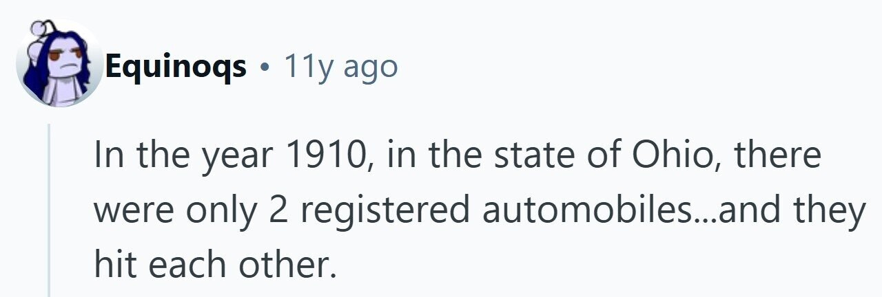 Equinoqs . 11y ago In the year 1910, in the state of Ohio, there were only 2 registered automobiles...and they hit each other. 