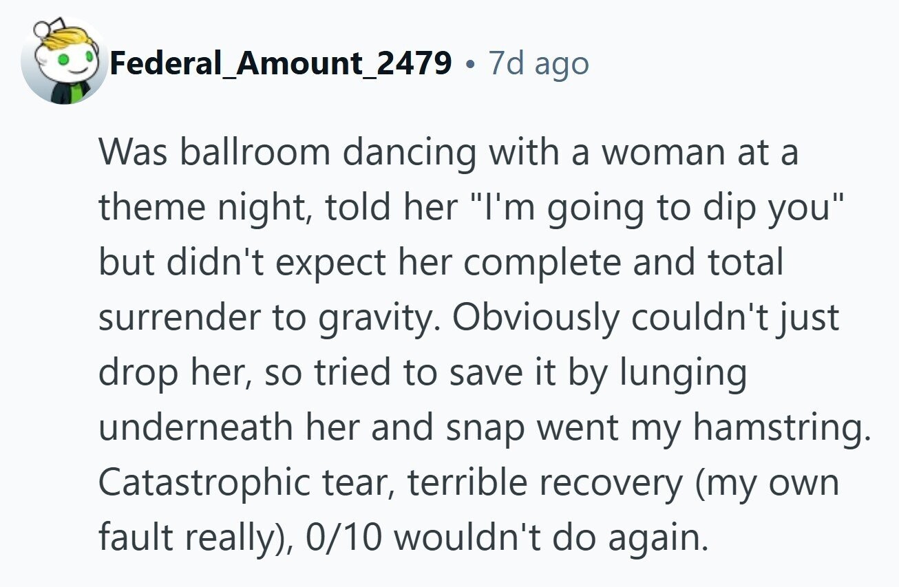 Federal_Amount_2479 . . 7d ago Was ballroom dancing with a woman at a theme night, told her I'm going to dip you but didn't expect her complete and total surrender to gravity. Obviously couldn't just drop her, so tried to save it by lunging underneath her and snap went my hamstring. Catastrophic tear, terrible recovery (my own fault really), 0/10 wouldn't do again. 
