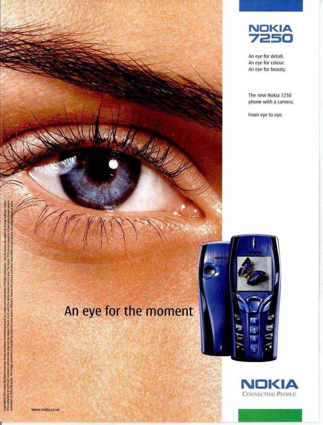 NOKIA 7250 An eye for detail. An eye for colour. An eye for beauty. The new Nokia 7250 phone with a camera. From eye to eye. NIKKO NOK 12 An eye for the moment the mno SM pars wxyz tus o NOKIA CONNECTING PEOPLE The availability of particular products and services may vary by region Please check with the Nokia dealer nearest you. The Nokia 7250 phone supports maximum image capture resolution of 358x288 pixels The image resolution in marketing materials may appear different Honour the privacy and other laws when using a device recording images or voice www.nokia.co.uk Copyright@2003 Nokia All Rights reserved.
