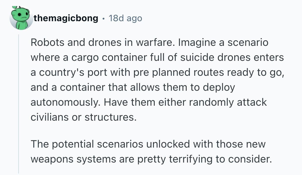 themagicbong 18d ago Robots and drones in warfare. Imagine a scenario where a cargo container full of suicide drones enters a country's port with pre planned routes ready to go, and a container that allows them to deploy autonomously. Have them either randomly attack civilians or structures. The potential scenarios unlocked with those new weapons systems are pretty terrifying to consider. 