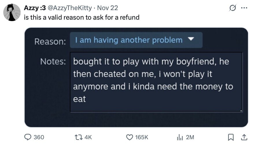 Azzy 3: @AzzyTheKitty Nov 22 ... is this a valid reason to ask for a refund I am having another problem Reason: Notes: bought it to play with my boyfriend, he then cheated on me, i won't play it anymore and i kinda need the money to eat 360 4K 165K del 2M 