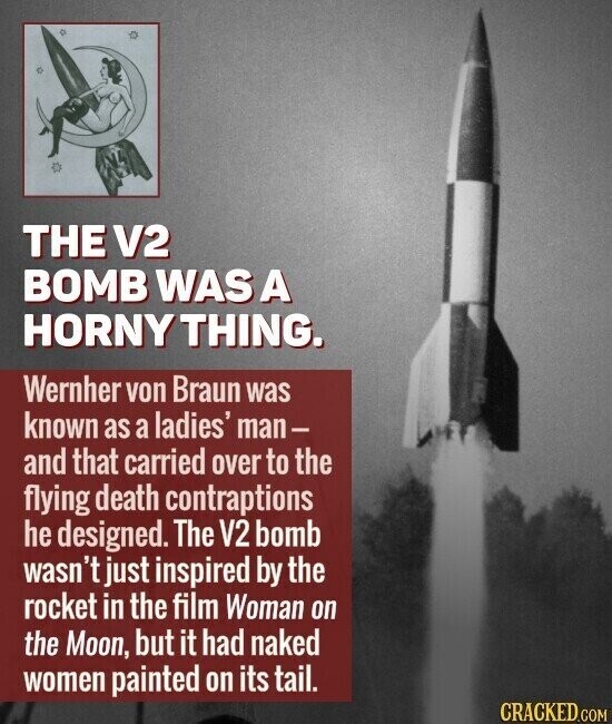 THE V2 BOMB WAS A HORNY THING. Wernher von Braun was known as a ladies' man- and that carried over to the flying death contraptions he designed. The V2 bomb wasn't just inspired by the rocket in the film Woman on the Moon, but it had naked women painted on its tail. CRACKED.COM