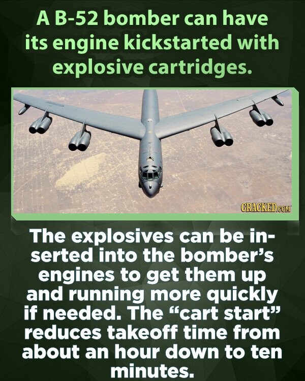 A B-52 bomber can have its engine kickstarted with explosive cartridges. CRACKED.COM The explosives can be in- serted into the bomber's engines to get them up and running more quickly if needed. The cart start reduces takeoff time from about an hour down to ten minutes.