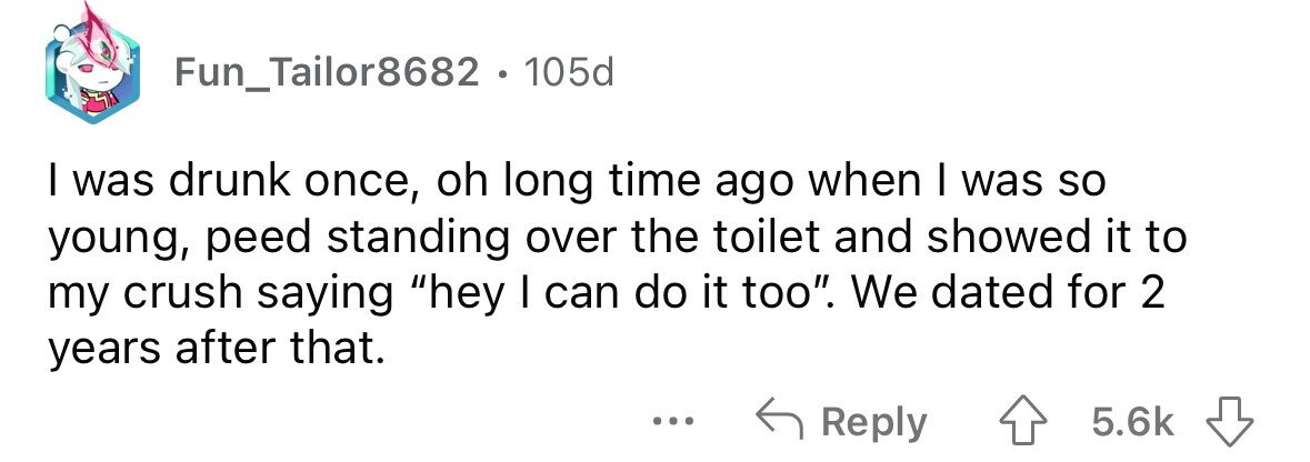 Fun_Tailor8682 . 105d I was drunk once, oh long time ago when I was so young, peed standing over the toilet and showed it to my crush saying hey I can do it too. We dated for 2 years after that. ... Reply 5.6k