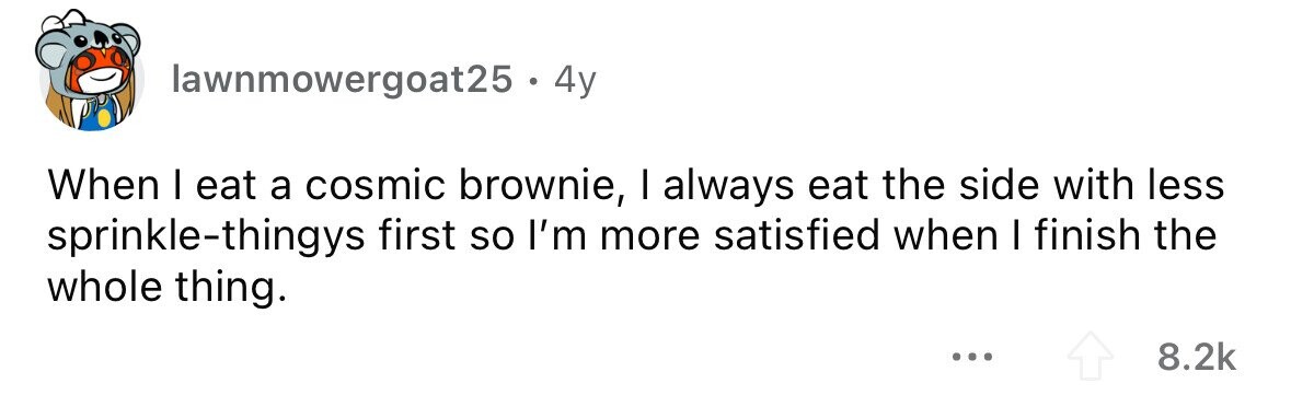 lawnmowergoat25 . . 4y When I eat a cosmic brownie, I always eat the side with less sprinkle-thingys first so I'm more satisfied when I finish the whole thing. ... 8.2k