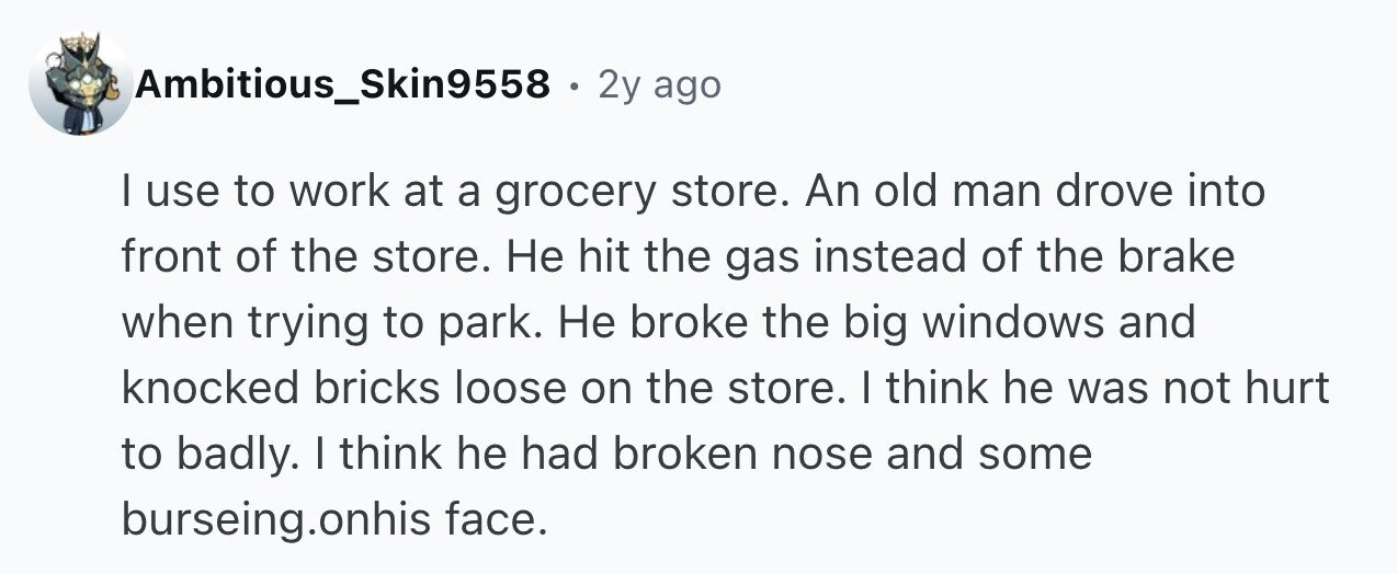 Ambitious_Skin9558 . 2y ago I use to work at a grocery store. An old man drove into front of the store. Не hit the gas instead of the brake when trying to park. Не broke the big windows and knocked bricks loose on the store. | think he was not hurt to badly. I think he had broken nose and some burseing.onhis face.
