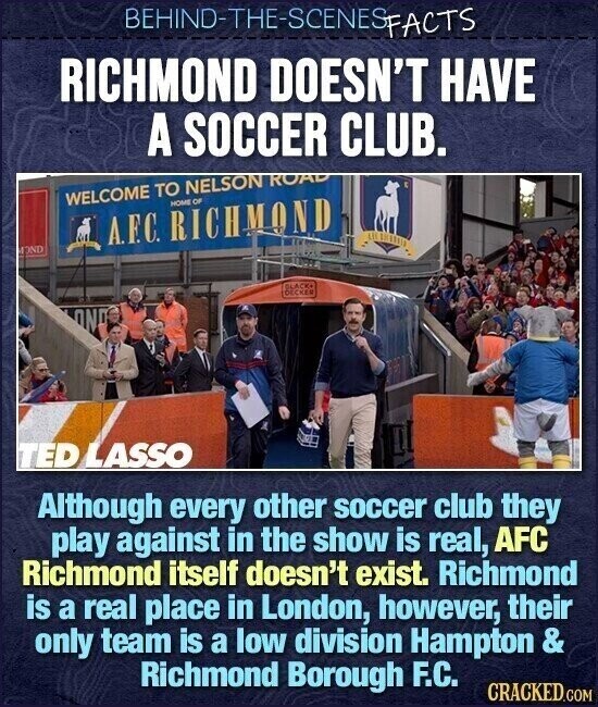 BEHIND-THE-SCENES FACTS RICHMOND DOESN'T HAVE A SOCCER CLUB. WELCOME TO NELSON ROAD HOME OF A.F.C. RICHMOND MOND BLACK DECKER ONO TED LASSO Although every other soccer club they play against in the show is real, AFC Richmond itself doesn't exist. Richmond is a real place in London, however, their only team is a low division Hampton & Richmond Borough F.C. CRACKED.COM