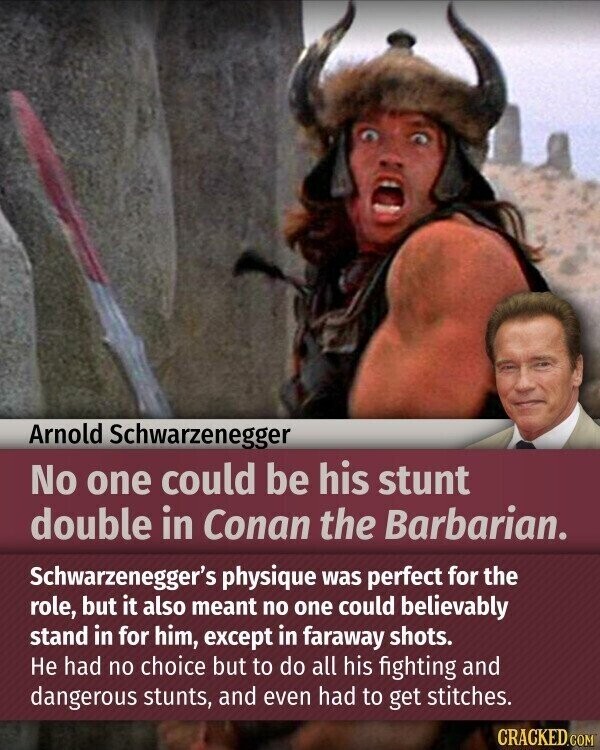 Arnold Schwarzenegger No one could be his stunt double in Conan the Barbarian. Schwarzenegger's physique was perfect for the role, but it also meant no one could believably stand in for him, except in faraway shots. Не had no choice but to do all his fighting and dangerous stunts, and even had to get stitches. CRACKED.COM