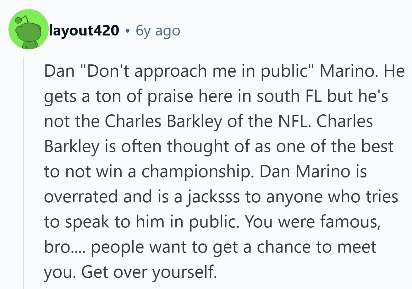 layout420 6y ago Dan Don't approach me in public Marino. Не gets a ton of praise here in south FL but he's not the Charles Barkley of the NFL. Charles Barkley is often thought of as one of the best to not win a championship. Dan Marino is overrated and is a jacksss to anyone who tries to speak to him in public. You were famous, bro.... people want to get a chance to meet you. Get over yourself.