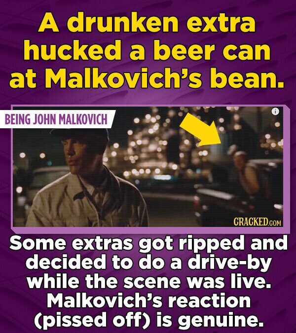 A drunken extra hucked a beer can at Malkovich's bean. BEING JOHN MALKOVICH CRACKED.COM Some extras got ripped and decided to do a drive-by while the scene was live. Malkovich's reaction (pissed off) is genuine.