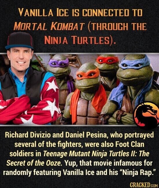 VANILLA ICE IS CONNECTED TO MORTAL KOMBAT (THROUGH THE NINJA TURTLES). Richard Divizio and Daniel Pesina, who portrayed several of the fighters, were also Foot Clan soldiers in Teenage Mutant Ninja Turtles II: The Secret of the Ooze. Yup, that movie infamous for randomly featuring Vanilla Ice and his Ninja Rap. CRACKED.COM